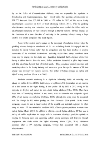 MARKETING MANAGEMENT SBMA7102D
STUDENT No: 99090690 SUBMISSION DATE:10 AUG2016
by an the Office of Communications (Ofcom), who are responsible for regulation in
broadcasting and telecommunications, their report states that gambling advertisements on
UK TV increased from 152,000 in 2006 to 1.39 million in 2012, of this, sports betting
advertisements accounted for 6.6% of total advertising (Ofcom, 2013). With TV gambling
advertisements reaching near saturation, new approaches were needed that either made an
advertisement memorable or were delivered through a different platform. PP has emerged as
the champions of a new direction of marketing in the gambling industry casting a large
shadow over smaller companies like Boyle Sports.
Some further context can be gained on the developed of marketing strategy within the
gambling industry through an examination of PP. As an industry leader, PP engaged with the
transition to mobile betting earlier than its competitors and has been involved in creative
destruction of the traditional bookmakers’ marketing model since. Many established firms
were slow to emerge into the digital age. Legislation demanded that bookmaker shops from
having a visible interior from the street, further restrictions demanded a plain shop interior
and little advertising beyond that of football pools. These conditions stunted innovation and
marketing culture in the betting industry until awareness grew through the success of PP that
change was necessary for business success. The further of betting emerged as mobile and
digital betting platforms (Breur at al, 2009).
Hoffman asserted marketing is a significant influencing factor to attracting bets
placed on mobile devices (2013). Ladbrookes, a well-known UK bookmaker, are an example
of a late entrant to the digital betting, it saw profits fall by 66% in 2013 owing to the
necessity to develop and market its own digital betting platform (Tyler, 2014). There have
been hints of “marketing inflation” in the sector, with an estimation that companies spend
25% of net income on marketing (Hoffman, 2013), although this spike could be associated
with the change in UK online gaming tax from December 2014 (Elder, 2013), where
companies sought to gain a bigger portion of the available and potential customers to offset
rising tax costs. PP has nonetheless attributed 90% of future growth prediction to come from
mobile betting (Tyler, 2014). In addition to offering a mobile betting platforms PP has used a
variety of mobile applications to engage with its customers, showing a particular aptitude at
reacting to breaking news and generating debate among customers and followers through
engagement with social media and digital advertising boards (Tyler, 2014). Discussion
continues after a PP marketing campaign, beyond that associated with a cheeky
advertisement:
 