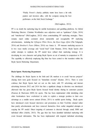 MARKETING MANAGEMENT SBMA7102D
STUDENT No: 99090690 SUBMISSION DATE:10 AUG2016
“Paddy Power’s cheeky publicity stunts have been a hit with
punters and investors alike, with the company among the best
performers on the Irish Stock Exchange.”
(McCaughren, 2012).
PP is no doubt the marketing king for mobile bookmakers and gambling platforms. Its Global
Marketing Director, Christian Woolfenden uses adjectives such as “quirkiness” (Tyler, 2014)
and “mischievous” (McCaughren, 2012) when contextualising PP marketing strategies. There
remains much online comment about memorable and recognisable PP marketing
advertisements, including the Uffington White Horse, the Ryan Giggs Affair (The Telegraph,
2016) and Bendtner's Pants (Mirror, 2016) see Annex A. PP measure marketing success in
in two ways media coverage and “social buzz” (Link Humans, 2016). Boyle Sports after
earlier attempts to replicate the PP model have refined their marketing strategy. It is
developing its own character and giving Boyle Sports an air of maturity in comparison to PP.
The capability to effectively employing Big Data has been central to this transition within the
Boyle Sports Marketing Department.
Boyle Sports Marketing Department
The challenge for Boyle Sports in the Irish and UK markets is to avoid “me-too projects”
chasing short term goals focused on “immediate revenue” (Kanter, 2011). There is some
evidence that Boyle Sports had set out on this track with TV advertising and internet
advertising between 2012 and 2014 but that a significant change in direction was introduced
afterward that has given Boyle Sports focused brand identity sharing its customers passion
(Pearson & MacLaran 2009) for sports. This has been implemented while identifying what
other bookmakers have overlooked in order to exploit a strategic position to their own
advantage as a smaller newer entrant (Porter, 2011) to mobile sports betting. Boyle sports
have introduced event focused interviews and promotions on their YouTube channel rather
than purely advertisements and have removed themselves from earlier misguided attempts at
copying the PP model. Direct targeting of customers is directed through, email, SMS and
individual offers (Adobe, 2015). The gap then has been identified individual marketing with
event focused information. This has been implemented with targeted individual advertising
 