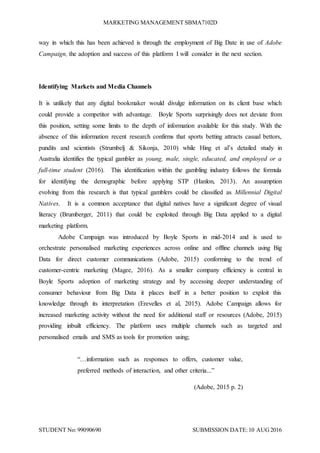 MARKETING MANAGEMENT SBMA7102D
STUDENT No: 99090690 SUBMISSION DATE:10 AUG2016
way in which this has been achieved is through the employment of Big Date in use of Adobe
Campaign, the adoption and success of this platform I will consider in the next section.
Identifying Markets and Media Channels
It is unlikely that any digital bookmaker would divulge information on its client base which
could provide a competitor with advantage. Boyle Sports surprisingly does not deviate from
this position, setting some limits to the depth of information available for this study. With the
absence of this information recent research confirms that sports betting attracts casual bettors,
pundits and scientists (Strumbelj & Sikonja, 2010) while Hing et al’s detailed study in
Australia identifies the typical gambler as young, male, single, educated, and employed or a
full-time student (2016). This identification within the gambling industry follows the formula
for identifying the demographic before applying STP (Hanlon, 2013). An assumption
evolving from this research is that typical gamblers could be classified as Millennial Digital
Natives. It is a common acceptance that digital natives have a significant degree of visual
literacy (Brumberger, 2011) that could be exploited through Big Data applied to a digital
marketing platform.
Adobe Campaign was introduced by Boyle Sports in mid-2014 and is used to
orchestrate personalised marketing experiences across online and offline channels using Big
Data for direct customer communications (Adobe, 2015) conforming to the trend of
customer-centric marketing (Magee, 2016). As a smaller company efficiency is central in
Boyle Sports adoption of marketing strategy and by accessing deeper understanding of
consumer behaviour from Big Data it places itself in a better position to exploit this
knowledge through its interpretation (Erevelles et al, 2015). Adobe Campaign allows for
increased marketing activity without the need for additional staff or resources (Adobe, 2015)
providing inbuilt efficiency. The platform uses multiple channels such as targeted and
personalised emails and SMS as tools for promotion using;
“…information such as responses to offers, customer value,
preferred methods of interaction, and other criteria...”
(Adobe, 2015 p. 2)
 