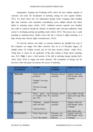MARKETING MANAGEMENT SBMA7102D
STUDENT No: 99090690 SUBMISSION DATE:10 AUG2016
Segmentation, Targeting and Positioning (STP) selects the most valuable segments of
customers and assists the development of marketing strategy for each segment (Hanlon,
2013). For Boyle Sports this was implemented through Adobe Campaign which identified
high value customers used automation communication across multiple channels that almost
tripled its marketing output (Adobe, 2015). Additional customer segments were identified
that could be contacted through the channels of immediate alerts and push notifications which
reacted to developing sporting and gambling trends (Adobe, 2015). This process has a sound
grounding in marketing theory, Hanlon asserts that this is relevant to digital marketing, as it
helps develop more relevant digital communications (2013).
Nir Eyal the educator and author on customer behaviour has identified four ways in
that companies can engage with online customers, they are to (1) Recognise triggers, (2)
Simplify action, (3) Variable rewards and (4) Get them invested (Christie –Smith, 2013).
Taking these as testers for the application of Big Data analytics in Boyle Sports marketing
since 2014 Table 1 gives a brief narrative of the shift in marketing strategy meeting Eyal’s
“hook” (Eyal, 2016) to engage and retain customers. This examination of strategy sets the
base from where this paper can measure the success of marketing.
ENGAGEMENT
TECHNIQUE
ACTION TARGET
MARKET
MEDIA CHANNEL
1. TRIGGER *Email and SMS
promotion
*Multiple bet return
options.
*€50 free bet using
App
Returning and new
customers
Targeted email and
SMS through Adobe
Campaign.
2. ACTION *Boyle Sports App
3.0 available from 20
July 2016
Returning and new
customers
App available through
Apple and Google Play
Stores
3. REWARD *Individual targeted
email and SMS
*App promotions
Returning
customers
Targeted email and
SMS through Adobe
Campaign.
Boyle Sports App
4. INVESTMENT *Boyle Sports App
*You Tube channel
Returning, new
customers and
followers
Targeted email and
SMS through Adobe
Campaign.
 