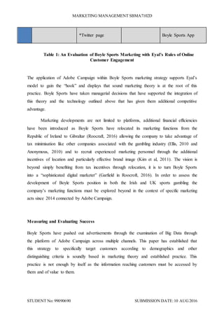 MARKETING MANAGEMENT SBMA7102D
STUDENT No: 99090690 SUBMISSION DATE:10 AUG2016
*Twitter page Boyle Sports App
Table 1: An Evaluation of Boyle Sports Marketing with Eyal’s Rules of Online
Customer Engagement
The application of Adobe Campaign within Boyle Sports marketing strategy supports Eyal’s
model to gain the “hook” and displays that sound marketing theory is at the root of this
practice. Boyle Sports have taken managerial decisions that have supported the integration of
this theory and the technology outlined above that has given them additional competitive
advantage.
Marketing developments are not limited to platforms, additional financial efficiencies
have been introduced as Boyle Sports have relocated its marketing functions from the
Republic of Ireland to Gibraltar (Roocraft, 2016) allowing the company to take advantage of
tax minimisation like other companies associated with the gambling industry (Ellis, 2010 and
Anonymous, 2010) and to recruit experienced marketing personnel through the additional
incentives of location and particularly effective brand image (Kim et al, 2011). The vision is
beyond simply benefiting from tax incentives through relocation, it is to turn Boyle Sports
into a “sophisticated digital marketer” (Garfield in Roocroft, 2016). In order to assess the
development of Boyle Sports position in both the Irish and UK sports gambling the
company’s marketing functions must be explored beyond in the context of specific marketing
acts since 2014 connected by Adobe Campaign.
Measuring and Evaluating Success
Boyle Sports have pushed out advertisements through the examination of Big Data through
the platform of Adobe Campaign across multiple channels. This paper has established that
this strategy to specifically target customers according to demographics and other
distinguishing criteria is soundly based in marketing theory and established practice. This
practice is not enough by itself as the information reaching customers must be accessed by
them and of value to them.
 