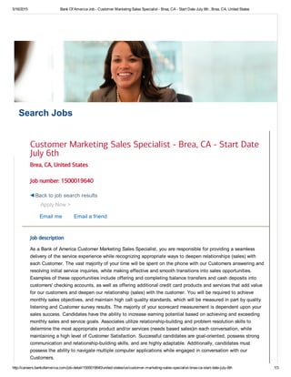 5/16/2015 Bank Of America Job ­ Customer Marketing Sales Specialist ­ Brea, CA ­ Start Date July 6th , Brea, CA, United States
http://careers.bankofamerica.com/job­detail/1500019640/united­states/us/customer­marketing­sales­specialist­brea­ca­start­date­july­6th 1/3
Search Jobs
Brea, CA, United States
Job number: 1500019640
Apply Now >
Email me Email a friend
Job description
As a Bank of America Customer Marketing Sales Specialist, you are responsible for providing a seamless
delivery of the service experience while recognizing appropriate ways to deepen relationships (sales) with
each Customer. The vast majority of your time will be spent on the phone with our Customers answering and
resolving initial service inquiries, while making effective and smooth transitions into sales opportunities.
Examples of these opportunities include offering and completing balance transfers and cash deposits into
customers' checking accounts, as well as offering additional credit card products and services that add value
for our customers and deepen our relationship (sales) with the customer. You will be required to achieve
monthly sales objectives, and maintain high call quality standards, which will be measured in part by quality
listening and Customer survey results. The majority of your scorecard measurement is dependent upon your
sales success. Candidates have the ability to increase earning potential based on achieving and exceeding
monthly sales and service goals. Associates utilize relationship­building and problem resolution skills to
determine the most appropriate product and/or services (needs based sales)in each conversation, while
maintaining a high level of Customer Satisfaction. Successful candidates are goal­oriented, possess strong
communication and relationship­building skills, and are highly adaptable. Additionally, candidates must
possess the ability to navigate multiple computer applications while engaged in conversation with our
Customers.
Customer Marketing Sales Specialist - Brea, CA - Start Date
July 6th
Back to job search results
 