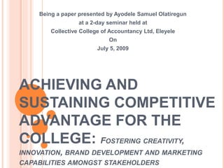 ACHIEVING AND
SUSTAINING COMPETITIVE
ADVANTAGE FOR THE
COLLEGE: FOSTERING CREATIVITY,
INNOVATION, BRAND DEVELOPMENT AND MARKETING
CAPABILITIES AMONGST STAKEHOLDERS
Being a paper presented by Ayodele Samuel Olatiregun
at a 2-day seminar held at
Collective College of Accountancy Ltd, Eleyele
On
July 5, 2009
 