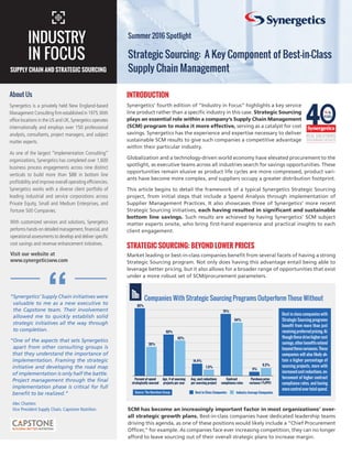 Synergetics’ fourth edition of “Industry in Focus” highlights a key service
line product rather than a specific industry in this case. Strategic Sourcing
plays an essential role within a company’s Supply Chain Management
(SCM) program to make it more effective, serving as a catalyst for cost
savings. Synergetics has the experience and expertise necessary to deliver
sustainable SCM results to give such companies a competitive advantage
within their particular industry.
Globalization and a technology-driven world economy have elevated procurement to the
spotlight, as executive teams across all industries search for savings opportunities. These
opportunities remain elusive as product life cycles are more compressed, product vari-
ants have become more complex, and suppliers occupy a greater distribution footprint.
This article begins to detail the framework of a typical Synergetics Strategic Sourcing
project, from initial steps that include a Spend Analysis through implementation of
Supplier Management Practices. It also showcases three of Synergetics’ more recent
Strategic Sourcing initiatives, each having resulted in significant and sustainable
bottom line savings. Such results are achieved by having Synergetics’ SCM subject
matter experts onsite, who bring first-hand experience and practical insights to each
client engagement.
STRATEGIC SOURCING: BEYOND LOWER PRICES
Market leading or best-in-class companies benefit from several facets of having a strong
Strategic Sourcing program. Not only does having this advantage entail being able to
leverage better pricing, but it also allows for a broader range of opportunities that exist
under a more robust set of SCM/procurement parameters.
About Us
Synergetics is a privately held New England-based
Management Consulting firm established in 1975.With
office locations in the US and UK,Synergetics operates
internationally and employs over 150 professional
analysts, consultants, project managers, and subject
matter experts.
As one of the largest “Implementation Consulting”
organizations, Synergetics has completed over 1,600
business process engagements across nine distinct
verticals to build more than $8B in bottom line
profitability and improve overall operating efficiencies.
Synergetics works with a diverse client portfolio of
leading industrial and service corporations across
Private Equity, Small and Medium Enterprises, and
Fortune 500 Companies.
With customized services and solutions, Synergetics
performs hands-on detailed management,financial,and
operational assessments to develop and deliver specific
cost savings and revenue enhancement initiatives.
Visit our website at
www.synergeticsww.com
“Synergetics’ Supply Chain initiatives were
valuable to me as a new executive to
the Capstone team. Their involvement
allowed me to quickly establish solid
strategic initiatives all the way through
to completion.
“One of the aspects that sets Synergetics
apart from other consulting groups is
that they understand the importance of
implementation. Framing the strategic
initiative and developing the road map
of implementation is only half the battle.
Project management through the final
implementation phase is critical for full
benefit to be realized.”
Alec Charters
Vice President Supply Chain, Capstone Nutrition
“
INTRODUCTION
Strategic Sourcing: A Key Component of Best-in-Class
Supply Chain Management
INDUSTRY
IN FOCUS
Summer 2016 Spotlight
SUPPLY CHAIN AND STRATEGIC SOURCING
SCM has become an increasingly important factor in most organizations’ over-
all strategic growth plans. Best-in-class companies have dedicated leadership teams
driving this agenda, as one of these positions would likely include a “Chief Procurement
Officer,” for example. As companies face ever increasing competition, they can no longer
afford to leave sourcing out of their overall strategic plans to increase margin.
Best in Class Companies Industry Average Companies
Percent of spend
strategically sourced
82%
35%
Agv. # of sourcing
projects per year
50%
43%
Avg. cost reductions
per sourcing project
14.4%
7.5%
Contract
compliance rates
75%
64%
Purchase price
variance (%PPV)
5%
9.2%
Source: The Aberdeen Group
Companies With Strategic Sourcing Programs Outperform Those Without
Best in class companies with
Strategic Sourcing programs
benefit from more than just
receiving preferred pricing. Al-
though these drive higher cost
savings, other benefits extend
beyondthesevariances.Those
companies will also likely ob-
tain a higher percentage of
sourcing projects, more with
increased cost reductions, en-
forcement of higher contract
compliance rates, and having
more control over total spend.
 