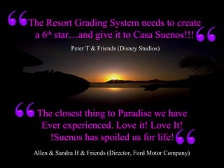 Allen & Sandra H & Friends (Director, Ford Motor Company)
The closest thing to Paradise we have
Ever experienced. Love it! Love It!
!Suenos has spoiled us for life!
Peter T & Friends (Disney Studios)
The Resort Grading System needs to create
a 6th
star…and give it to Casa Suenos!!!
 