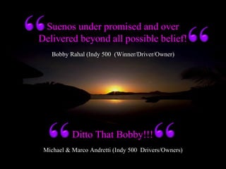 Michael & Marco Andretti (Indy 500 Drivers/Owners)
Suenos under promised and over
Delivered beyond all possible belief!
Ditto That Bobby!!!
Bobby Rahal (Indy 500 (Winner/Driver/Owner)
 