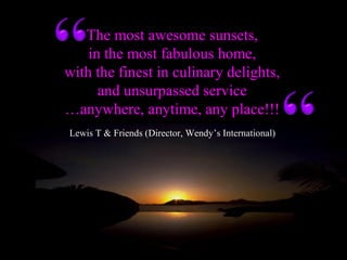 Lewis T & Friends (Director, Wendy’s International)
The most awesome sunsets,
in the most fabulous home,
with the finest in culinary delights,
and unsurpassed service
…anywhere, anytime, any place!!!
 