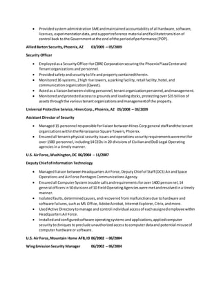  ProvidedsystemadministrationSMEandmaintainedaccountabilityof all hardware,software,
licenses,experimentationdata,andsupportreference materialandfacilitatetransitionof
control back to the Governmentatthe end of the periodof performance (POP).
AlliedBarton Security,Phoenix,AZ 03/2009 – 05/2009
Security Officer
 Employedasa SecurityOfficerforCBRE Corporation securingthe PhoenixPlazaCenterand
Tenantorganizationsandpersonnel.
 Providedsafetyandsecuritytolife andpropertycontainedtherein.
 Monitored36 systems,2highrise towers,a parkingfacility,retailfacility,hotel,and
communicationorganization(Qwest).
 Actedas a liaisonbetweenvisitingpersonnel,tenantorganizationpersonnel,andmanagement.
 Monitoredandprotectedaccessto groundsand loadingdocks,protectingover$35 billionof
assetsthroughthe varioustenantorganizationsandmanagementof the property.
Universal Protective Service,HinesCorp.,Phoenix,AZ 05/2008 – 03/2009
Assistant Director of Security
 Managed 15 personnel responsible forliaisonbetweenHinesCorpgeneral staffandthe tenant
organizationswithinthe Renaissance Square Towers,Phoenix.
 Ensuredall tenantsphysical securityissuesandoperationssecurityrequirementsweremetfor
over1500 personnel,including14CEOs in 20 divisionsof CivilianandDoDLegal Operating
agenciesina timelymanner.
U.S. Air Force,Washington,DC 06/2004 – 11/2007
Deputy ChiefofInformation Technology
 Managed liaisonbetweenHeadquartersAirForce,DeputyChiefof Staff (DCS) AirandSpace
OperationsandAirForce PentagonCommunicationsAgency.
 Ensuredall ComputerSystemtrouble callsandrequirementsforover1400 personnel,14
general officersin50divisionsof 10 FieldOperatingAgencieswere metandresolvedinatimely
manner.
 Isolatedfaults,determinedcauses,andrecoveredfrommalfunctionsdue tohardware and
software failures,suchasMS Office,AdobeAcrobat, InternetExplorer,Citrix,andmore.
 UsedActive Directorytomanage and control individual accessof eachassignedemployeewithin
HeadquartersAirForce.
 Installedandconfiguredsoftware operatingsystemsandapplications,appliedcomputer
securitytechniquestopreclude unauthorizedaccesstocomputerdataand potential misuseof
computerhardware or software.
U.S. Air Force,Mountain Home AFB,ID 06/2002 – 06/2004
WingEmissionSecurity Manager 06/2002 – 06/2004
 