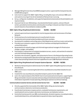  Managed WingEmissionSecurity(EMSEC) programandco-supervisedthe ComputerSecurity
(COMPUSEC) program.
 Leda teamto supportthe 366th FighterWing,including38 unique unitsandover4400 users
and systemsensuringall metall setstandardsof NetworkUserLicensing.
 Setup, configured, troubleshot,andsupportedoperational andprocedural disseminatedtounit
representatives.
 Assessedrisksforover350 desktops,12 protecteddistributionsystems,andover30 work
centers;providedcorrectiveactionsandeducationresultinginreduced userdowntime andan
overall reductionof accreditationviolationsby80%.
366th FighterWing,WingNetworkAdministrator 06/2001 – 06/2002
 Ledand supervisedteamresponsibleformonitoringoperationsandmaintenance of the Base
Network.
 Performedsecuritymonitoringtopreventunauthorizedintrusion.
 Troubleshotandresolvednetworkproblemswithteammembers.
 Assistedwithinstallationandconfigurationof Dell BladeServersandCiscoroutersandswitches.
 Provideduserscomputersupporton$14 millionfixedbase anddeployedclassifiedand
unclassifiedsystems.
 Respondedtoall networkoutagesandinformedorganizational managersof infrastructure
changes,outages,andupdates.
 Participatedinreplacementof outdatedstandaloneservers,routers,andswitchesforattached
unitsand fieldoperatingagencies(FOAs).
 Assistedinthe relocation,upgrade,andreplacementof itemsinthe NetworkOperatingCenter.
 SelectedforanddeployedtoOperationEnduringFreedomandsetupa $2.1 millionnetworkon
a bare base providingnetworkandemail capabilitiesforover5,000 deployedindividuals.
366th FighterWing,WingNetworkand ComputerSystemsOperator 06/2000 – 06/2001
 Workedas NetworkSystemsAdministratorforthe 366th FighterWingMetropolitanandLocal
AreaNetwork.
 Ledsix techniciansinmonitoringthe $14 millionclassifiedandunclassifiednetworksforover
4400 users.
 Installedthe newclassifiedandunclassifiednetworksystemsforthe 366th FW.
 Ledin the implementationof the PACAFInterimCommandandControl System, supportingthe
Wingcommandersmissionexecutionandexecutingcommandandcontrol andintelligence
informationrequiredformissionplanning,allowingwar plannerstorefineairtaskings.
CommunicationsCustomerService and Job Control Service Tech 06/1998 – 06/2000
 Directlysupportedthe Commanderof the 366th FighterWing,bymonitoringthe
communications-electronicsmaintenance production.
 Coordinatedmaintenance responseactions,evaluatedmaintenance requirements,and
coordinatedall communication-electronicsmaintenance cannibalizationactions.
 Controlledmaintenanceforover800 unscheduledjobs,directedresponse,ensuredpartorders,
coordinateddowntime,andloadeddatatoequipmentstatusreportingsystem.
 