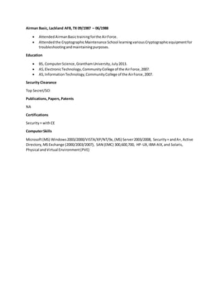 Airman Basic, Lackland AFB, TX 09/1987 – 06/1988
 AttendedAirmanBasictrainingforthe AirForce.
 Attendedthe CryptographicMaintenance School learningvariousCryptographicequipmentfor
troubleshootingandmaintainingpurposes.
Education
 BS, ComputerScience,GranthamUniversity,July2013.
 AS,ElectronicTechnology,CommunityCollege of the AirForce,2007.
 AS,InformationTechnology,CommunityCollege of the AirForce,2007.
Security Clearance
Top Secret/SCI
Publications,Papers,Patents
NA
Certifications
Security+ withCE
ComputerSkills
Microsoft(MS) Windows2003/2000/VISTA/XP/NT/9x,(MS) Server2003/2008, Security+ andA+, Active
Directory,MS Exchange (2000/2003/2007), SAN (EMC) 300,600,700, HP-UX,IBM-AIX,and Solaris,
Physical andVirtual Environment(PVE)
 