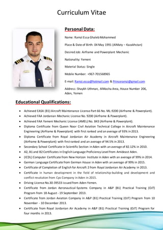 Curriculum Vitae
Personal Data:
Name: Ramzi Essa Ghaleb Mohammed
Place & Date of Birth: 04 May 1991 (AlMaty – Kazakhstan)
Desired Job: Airframe and Powerplant Mechanic
Nationality: Yemeni
Material Status: Single
Mobile Number: +967-701568965
E-mail: Ramzi.essa@hotmail.com & Princeramzi@gmail.com
Address: Shaykh Uthman, AlMasha Area, House Number 206,
Aden, Yemen
Educational Qualifications:
 Achieved EASA (B1) Aircraft Maintenance License Part 66 No. ML-9200 (Airframe & Powerplant).
 Achieved FAA Jordanian Mechanic License No. 9200 (Airframe & Powerplant).
 Achieved FAA Yemeni Mechanic License (AMEL) No. 843 (Airframe & Powerplant).
 Diploma Certificate from Queen Noor Civil Aviation Technical College in Aircraft Maintenance
Engineering (Airframe & Powerplant) with first ranked and an average of 93% in 2013.
 Diploma Certificate from Royal Jordanian Air Academy in Aircraft Maintenance Engineering
(Airframe & Powerplant) with first ranked and an average of 94.5% in 2013.
 Secondary School Certificate in Scientific Section in Aden with an average of 82.12% in 2010.
 A2, B1 and B2 Certificates in English Language Proficiency Level from Amideast Aden.
 (ICDL) Computer Certificate from New Horizon Institute in Aden with an average of 99% in 2014.
 German Language Certificate from German House in Aden with an average of 99% in 2015.
 Certificate of Completion of English for Aircraft 2 from Royal Jordanian Air Academy in 2013.
 Certificate in human development in the field of relationship-building and development and
conflict resolution from Cps Company in Aden in 2015.
 Driving License No.30-39533 issued from Aden-Yemen.
 Certificate from Jordan Aeronautical-Systems Company in A&P (B1) Practical Training (OJT)
Program from 18 August - 19 September 2013.
 Certificate from Jordan Aviation Company in A&P (B1) Practical Training (OJT) Program from 10
November - 10 December 2013.
 Certificate from Royal Jordanian Air Academy in A&P (B1) Practical Training (OJT) Program for
four months in 2013.
 