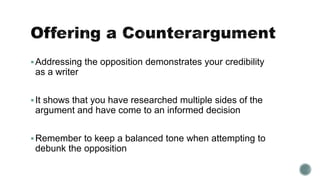 Addressing the opposition demonstrates your credibility
as a writer
It shows that you have researched multiple sides of the
argument and have come to an informed decision
Remember to keep a balanced tone when attempting to
debunk the opposition
 