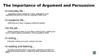  In everyday life…
Appealing a grade, asking for a raise, applying for a job,
negotiating the price of a new car, arguing in traffic court
 In academic life…
Defending your ideas, engaging intellectual debate
 On the job…
Getting people to listen to your ideas, winning buy-in, getting your
boss to notice, getting cooperation, moving people to action
 In writing…
Irrefutably making your point, writing to be read
 In reading and listening…
Critically evaluating other’s arguments, protecting yourself from
unethical persuasive tactics, recognizing faulty reasoning when you
see it
 