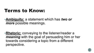 Ambiguity: a statement which has two or
more possible meanings.
Rhetoric: conveying to the listener/reader a
meaning with the goal of persuading him or her
towards considering a topic from a different
perspective.
 