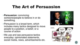 Persuasion: convincing
someone/people to believe in or do
something.
Persuasion is a broad term, which
includes many tactics designed to move
people to a position, a belief, or a
course of action
We use and see persuasive tactics
everyday: opinionated statements,
social media, news, advertisements etc.
 