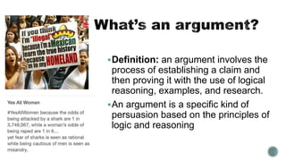 Definition: an argument involves the
process of establishing a claim and
then proving it with the use of logical
reasoning, examples, and research.
An argument is a specific kind of
persuasion based on the principles of
logic and reasoning
 