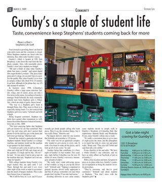 Stephens LifeMarch 2, 2009312 Community
-Rebecca Hiatt-
Stephens Life Staff
Yourstomachisgrowling,there’snofoodin
your dorm room and the commons is closed.
When Stephens students are faced with this
dilemma, they often order Gumby’s pizza.
Gumby’s, which is located at 1201 East
Broadway, is just down the road from the Ste-
phens campus. Also, with reasonable prices,
Gumby’s won’t put a student over budget.
“Me and a friend of mine order Gumby’s
about four times a month,” said senior digital
film major Kristin Loveland. “The pizza tastes
great and it’s cheap, yet you don’t have to sacri-
fice the quality. Plus, since Gumby’s is so close
to campus, it takes only about 10 to 25 minutes
to get here, although on the phone they say it’ll
take around 45 minutes.”
In business since 1998, Columbia’s
Gumby’s offers a large menu selection. Sal-
ads, wings, and of course, pizza, are only a
fewitemsonthemenu.AccordingtoGumby’s
manager Noah Schmidt, the most commonly
ordered item from Stephens girls is Pokey
Stix, which are strips of garlic cheese bread.
“The way to a Stephens girl’s heart is
through Pokey Stix. They seem to flock to it,
especially during finals. I’ve also noticed that
Stephens girls love ranch,” Schmidt said with
a laugh.
Being frequent customers, Stephens stu-
dents have gained other reputations as well.
JuniorDecemberHarmonworkedatGumby’s
from July to Dec. 2008.
“The most annoying habits that Stephens
girls are known for are that sometimes they
don’t tip, and some girls don’t answer their
phones to let the delivery guy in the dorm and
deliveries get held up,” Harmon said.
Schmidt has noticed a particular trait about
Stephens students. Inside Gumby’s is a change
machine, and students would use the machine
to get quarters for their laundry.
“I would see girls come in and use the ma-
chine and whip out $5 bills and clean out all
the quarters. I’d laugh and be like, ‘Oh no!’”
he said. “At one point I had to put a sign on
the machine that said, ‘Stephens can’t use ma-
chine for laundry.’”
With college students being Gumby’s key
target market, they are open until 3 a.m.
Thurs. through Sat. and until 2 a.m. every
other night of the week in order to accommo-
date the needs of hungry students. This is also
their busiest time of operation.
“We’d still be busy at 2 a.m. and I’d occa-
sionally get drunk people calling who want
pizza. They’d say the weirdest things, but it
was really funny,” Harmon said.
The largest delivery order for one location
that Schmidt can remember is 125 pizzas.
“The order was for an apartment complex
who wanted to give pizzas to every unit. It
took a few hours to make all the pizzas, and it
took up all of our ovens,” he said.
Another factor that contributes to a busy
night at Gumby’s is bad weather. Two years
ago, right before Columbia was hit was 16
inches of snow, Gumby’s received a humon-
gous amount of orders.
“We really don’t mind delivering pizzas
in bad weather, as long as you tip the driver
well,” Schmidt said. “Tipping is important in
general, because drivers really appreciate it
and they’ll always remember you and when
people don’t tip they’ll run into bad karma.”
Avoiding deliveries to save some money,
some students decide to simply walk to
Gumby’s. Residents of Columbia Hall, like
sophomores Hannah Brady and Heatherlee
Evans, enjoy Gumby’s about once a week.
“It’s really a convenient place to go to since
it’s right across the street, and the atmosphere
is so much fun with it’s crazy red and green
walls,” Brady said. “They also sell T-shirts and
cups that only cost a dollar.”
Evans chuckles at this and adds, “We have
a whole Gumby’s cup collection, and we
have an entire album on Facebook of just us
at Gumby’s.”
With a close location and tasty, inexpensive
pizza in its plain white box, Gumby’s contin-
ues its reputation as being the students’favor-
ite pizza place.
“They’re awesome, and they’re good
customers,” Schmidt said about students
at Stephens. “You don’t mess with the
Stephens girls!” n
Gumby’s a staple of student life
Taste,convenience keep Stephens’students coming back for more
REBECCA HIATT/Stephens Life
Got a late-night
craving for Gumby’s?
1201 E Broadway
(573) 874-8629
Monday 4:00 p.m.to 2:00 a.m.
Tuesday 4:00 p.m.to 2:00 a.m.
Wednesday 11:00 a.m.to 2:00 a.m.
Thursday 11:00 a.m.to 3:00 a.m.
Friday	 11:00 a.m.to 3:00 a.m.
Saturday 11:00 a.m.to 3:00 a.m.
Sunday 12:00 p.m.to 12:00 a.m.
(Dining Room closes at 10:00 p.m.on
Sundays)
Happy Hour 4:00 p.m.to 9:00 p.m.
 