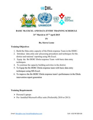 Email: Mesa@un.org /mesahfeix@yahoo.com Cell: +232 99 500 618
BASIC Ms EXCEL AND DATA ENTRY TRAINING SCHEDULE
31st
March to 15 th
April 2015
IN
Bo, Sierra Leone
Training Objectives
1. Build the Data entry capacity of the Ebola response Team in the DERC.
2. Introduce data entry and processing procedures and techniques for the
district and national reporting using Ms Excel.
3. Equip the Bo DERC Ebola response Team with basic data entry
techniques.
4. To continue the capacity building activities in the district.
5. To Equip the Bo DERC Ebola response team with basic data entry
techniques using MS-Excel.
6. To improve the Bo DERC Ebola response team’s performance in the Ebola
intervention report generation
Training Requirements
 Personal Laptops
 Pre- Installed Microsoft office suite (Preferrebly 2010 or 2013)
 