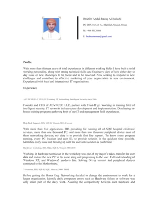 Profile
With more than thirteen years of total experiences in different working fields I have built a solid
working personality, along with strong technical skills and Engineers view of how either day to
day issue or new challenges to be faced and to be resolved. Now seeking to respond to new
challenges and contribute to effective marketing of your organization in new environment.
Experienced with local and international IT organizations.
Experience
ADVNCED LLC CEO, IT Training, IT Networking. Intelligent Security since 2006
Founder and CEO of ADVNCED LLC, partner with Trust-IT.gr, Working in training filed of
intelligent security. IT networks infrastructure development and implementation. Developing in-
house training programs gathering both of our IT and management field experiences.
Help Desk Support, HIS, SQUH, Muscat, 2010-Current
With more than five applications HIS providing for running all of SQU hospital electronic
services, more than one thousand PC, and more than tow thousand peripheral device most of
them networking devices; my duty is to provide first line support. To know every program
running, every PC location and user ID, to provide solution in the quickest time possible.
Identifies every issue and flowing up with the user until solution is confirmed.
Hardware workshop, HIS, SQU, SQUH, Muscat 2008-2010
Working, in hardware technician in the workshop was one of my major’s takes, transfer the user
data and restore the new PC to the same sting and programing to the user. Full understanding of
Windows XP, and Windows7 products line. Solving Driver internal and peripheral devices
connected to the Motherboard.
Technician, HIS, SQUH, SQU, Muscat, 2008- 20010
Before getting the Honor Eng. Networking decided to change the environment to work for a
larger organization. Identify daily computers errors such as Hardware failure or software was
only small part of the daily work. Assuring the compatibility between each hardware and
Ibrahim Abdul-Razaq Al-Balushi
PO BOX 18/122, AL-Mabillah, Muscat, Oman
M: +968 95120866  
E: ibraheemoman@gmail.com
 