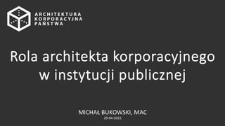 MICHAŁ	
  BUKOWSKI,	
  MAC	
  
29-­‐04-­‐2015	
  
Rola  architekta  korporacyjnego  
w  instytucji  publicznej
 