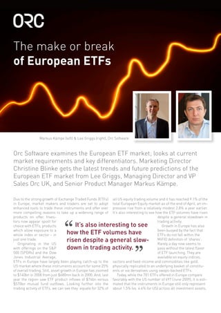 The make or break
of European ETFs
Due to the strong growth of Exchange Traded Funds (ETFs)
in Europe, market makers and traders are set to adopt
enhanced tools to trade these instruments and offer ever
more compelling reasons to take up a widening range of
products on offer. Inves-
tors now appear spoilt for
choice with ETFs, products
which allow exposure to a
whole index or sector - in
just one trade.
Originating in the US
with offerings on the S&P
500 (SPDRs) and the Dow
Jones Industrial Average,
ETFs in Europe have largely been playing catch-up to the
US market where these instruments account for some 25%
of overall trading. Still, asset growth in Europe has zoomed
to $140bn in 2008 from just $680mn back in 2000. And, last
year the region saw ETF product inflows of $74bn versus
$570bn mutual fund outflows. Looking further into the
trading activity of ETFs, we can see they equate for 32% of
all US equity trading volume and it has reached 9.1% of the
total European Equity market as of the end of April, an im-
pressive rise from a relatively modest 2.8% a year earlier.
It’s also interesting to see how the ETF volumes have risen
despite a general slowdown in
trading activity.
Growth in Europe has also
been buoyed by the fact that
ETFs do not fall within the
MiFID definition of ‘shares’.
Rarely a day now seems to
pass without the latest flavor
of ETF launching. They are
available on equity indices,
sectors and fixed-income and commodities like gold,
physically replicated to an underlying basket of constitu-
ents or via derivatives using swaps-backed ETFs.
Today, while the 701 ETFs offered in Europe compare
favorably with the US number of 697 (June 2009), it is esti-
mated that the instruments in Europe still only represent
about 1.5% (vs. 4.6% for US) across all investment assets,
Orc Software examines the European ETF market; looks at current
market requirements and key differentiators. Marketing Director
Christine Blinke gets the latest trends and future predictions of the
European ETF market from Lee Griggs, Managing Director and VP
Sales Orc UK, and Senior Product Manager Markus Kämpe.
It’s also interesting to see
how the ETF volumes have
risen despite a general slow-
down in trading activity.
”
“
Markus Kämpe (left) & Lee Griggs (right), Orc Software
 