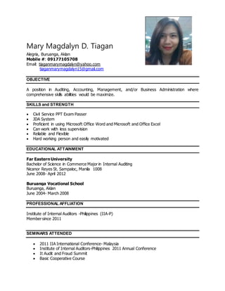 Mary Magdalyn D. Tiagan
Alegria, Buruanga, Aklan
Mobile #: 09177105708
Email: tiaganmarymagdalyn@yahoo.com
tiaganmarymagdalyn15@gmail.com
OBJECTIVE
A position in Auditing, Accounting, Management, and/or Business Administration where
comprehensive skills abilities would be maximize.
SKILLS and STRENGTH
 Civil Service PPT Exam Passer
 JDA System
 Proficient in using Microsoft Office Word and Microsoft and Office Excel
 Can work with less supervision
 Reliable and Flexible
 Hard working person and easily motivated
EDUCATIONAL ATTAINMENT
Far Eastern University
Bachelor of Science in Commerce Major in Internal Auditing
Nicanor Reyes St. Sampaloc, Manila 1008
June 2008- April 2012
Buruanga Vocational School
Buruanga, Aklan
June 2004- March 2008
PROFESSIONAL AFFLIATION
Institute of Internal Auditors -Philippines (IIA-P)
Member since 2011
SEMINARS ATTENDED
 2011 IIA International Conference- Malaysia
 Institute of Internal Auditors-Philippines 2011 Annual Conference
 It Audit and Fraud Summit
 Basic Cooperative Course
 