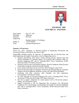 Career Resume
Page 1 of5
RACHMAD ARIF
ELECTRICAL ENGINEER
Date of Birth : June 11th
, 1981
Nationality : Indonesian
Education : Electrical
Engineering
Bandung Institute of Technology
Mobile no. : +62 811-929554
Email : rachmad.arif@gmail.com
Summary of Experience:
Eleven (11) years’ experience as Electrical Engineer in Engineering, Procurement and
Construction Project at Oil and Gas also Power Utility.
Responsibility including prepares & supervises of engineering data for Electrical basic and
detail engineering also support Construction at site for Engineering such as:
 Electrical Specification, Data Sheets, Vendor Drawing Review, Material Take Off
(MTO), Requisition for Quotation (RFQ), and Technical Bid Evaluation (TBE) for
Electrical Equipment (HV and LV Switchgear/MCC, Power Transformer, ECMS,
Electrical Cables, UPS, Motor, Generator)
 Electrical Load List and Load Summary Balance, Electrical Equipment sizing, Electrical
Cable Sizing Calculation and Electrical Cable Schedule
 Power System Study Short Circuit, Load Flow, Motor Starting by using ETAP,
 Electrical Drawing, Single Line Diagram, Protection and Metering Diagram, Schematic
Diagram, Electrical Equipment Substation Layouts, and Typical Detail Installation
 Interfacing with other contractor, other Discipline, and other department,
Correspondence with Client & Vendor,
 Do some inspection for Electrical Equipment (HV and LV Switchgear/MCC, Power
Transformer, ECMS, Electrical Cables, UPS, Motor, Generator)
 Site visit to support construction for various projects such as Oil and Gas projects,
Mining, and Transmission Project
 Support Construction at Site for Engineering, Site Acceptance Test, Mechanical
Completion, Pre Commissioning, Commissioning and Energize for Electrical Equipment
(HV and LV Switchgear/MCC, Power Transformer, ECMS, Electrical Cables, UPS,
Motor, Generator)
 