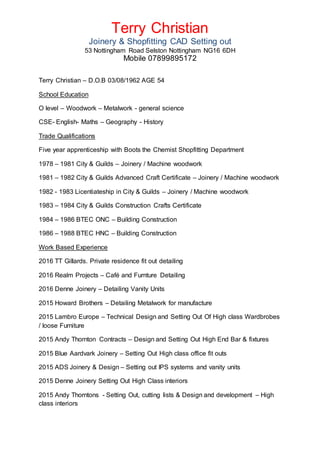 Terry Christian
Joinery & Shopfitting CAD Setting out
53 Nottingham Road Selston Nottingham NG16 6DH
Mobile 07899895172
Terry Christian – D.O.B 03/08/1962 AGE 54
School Education
O level – Woodwork – Metalwork - general science
CSE- English- Maths – Geography - History
Trade Qualifications
Five year apprenticeship with Boots the Chemist Shopfitting Department
1978 – 1981 City & Guilds – Joinery / Machine woodwork
1981 – 1982 City & Guilds Advanced Craft Certificate – Joinery / Machine woodwork
1982 - 1983 Licentiateship in City & Guilds – Joinery / Machine woodwork
1983 – 1984 City & Guilds Construction Crafts Certificate
1984 – 1986 BTEC ONC – Building Construction
1986 – 1988 BTEC HNC – Building Construction
Work Based Experience
2016 TT Gillards. Private residence fit out detailing
2016 Realm Projects – Café and Furnture Detailing
2016 Denne Joinery – Detailing Vanity Units
2015 Howard Brothers – Detailing Metalwork for manufacture
2015 Lambro Europe – Technical Design and Setting Out Of High class Wardbrobes
/ loose Furniture
2015 Andy Thornton Contracts – Design and Setting Out High End Bar & fixtures
2015 Blue Aardvark Joinery – Setting Out High class office fit outs
2015 ADS Joinery & Design – Setting out IPS systems and vanity units
2015 Denne Joinery Setting Out High Class interiors
2015 Andy Thorntons - Setting Out, cutting lists & Design and development – High
class interiors
 