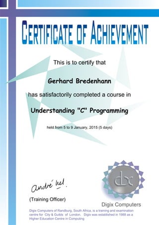 This is to certify that
has satisfactorily completed a course in
(Training Officer)
Digix Computers
Digix Computers of Randburg, South Africa, is a training and examination
centre for City & Guilds of London. Digix was established in 1988 as a
Higher Education Centre in Computing
Gerhard Bredenhann
Understanding "C" Programming
held from 5 to 9 January, 2015 (5 days)
 