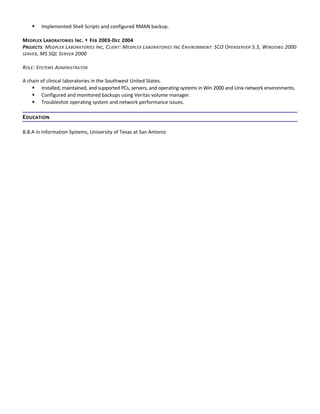  Implemented Shell Scripts and configured RMAN backup.
MEDPLEX LABORATORIES INC.  FEB 2003-DEC 2004
PROJECTS: MEDPLEX LABORATORIES INC, CLIENT: MEDPLEX LABORATORIES INC ENVIRONMENT: SCO OPENSERVER 5.5, WINDOWS 2000
SERVER, MS SQL SERVER 2000
ROLE: SYSTEMS ADMINISTRATOR
A chain of clinical laboratories in the Southwest United States.
 Installed, maintained, and supported PCs, servers, and operating systems in Win 2000 and Unix network environments.
 Configured and monitored backups using Veritas volume manager.
 Troubleshot operating system and network performance issues.
EDUCATION
B.B.A in Information Systems, University of Texas at San Antonio
 