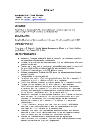 RESUME
MOHAMMED MUJTABA SALMAN
CONTACT No: 00971502427865
EMAIL ID: salman821@rediffmail.com
OBJECTIVE:
To contribute to the realization of the organization goals and achieve personal and
professional growth through committed and dedicated effort
QUALIFICATION:
Completed Bachelors of Commerce (B.com) in the year 2004, Osmania University, INDIA.
WORK EXPERIENCE:
Working as a HR Executive (Senior Labour Management Officer) in Al Futtaim Carillion,
U.A.E, Dubai. From August 2008 till date.
JOB RESPONSIBILITIES:
 Migration of Employee data in ACE & Oracle system for the transfers occurred from
one project to another as per the requirements.
 Updating the records in the site database related to all site staff as per the information
received from the site.
 To attain and to keep a log of the received Helpdesk Enquires, updating & tracking of
the same. Closing of the logged queries in the given stipulated time scale.
 Enrollment of new employees on to ACE & Oracle system
 Updating holiday pool in Oracle and in ACE as per the holiday requests and reports
received from site.
 Periodic update of the repatriation list.
 Participate in a variety of recruitment activities so that the organization’s
recruitment process is efficient, effective and equitable.
 Ensure that all open positions are closed as per the pre decided timelines
 Prepare internal and external job advertisements, web postings,
specifications for external recruitment agencies and other materials in
accordance with the organization’s recruitment standards and business
needs so that potential job applicants have the information they need to
decide whether, and how to, apply for a vacant position.
 Respond to enquiries from candidates, managers and external recruitment
agencies about the organization’s recruitment activities and about the
status of job vacancies so that interested parties are kept informed
without compromising the organization’s standards of privacy and
confidentiality.
 Contact candidates, arrange interview times and develop appropriate
interview questions in collaboration with the hiring manager so that
interviews are conducted efficiently and equitably.
 Interview, test, rank, check references, select candidates and provide
feedback to unsuccessful candidates based on the job's pre-established
selection criteria and the organization’s recruitment policies.
 Prepare job offer materials in accordance with the agreed job
specifications so that successful candidates have all the information they
need to decide whether to accept the position.
 