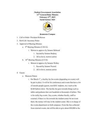 Student Government Association
11th
General Body Minutes
February 17th
, 2015
Social Science 1021
Kennesaw Campus
1. Call to Order- President Roberson
2. Roll Call- Secretary Prater
3. Approval of Meeting Minutes
a. 9th
Meeting Minutes (1/20/16)
i. Motion to approve by Senator Behrend
1. Second by Senator Bodony
2. All in favor, motion carries
b. 10th
Meeting Minutes (2/3/16)
i. Motion to approve by Senator Walley
1. Second by Senator Normil
2. All in favor, motion carries
4. Guests
a. Maureen Patton
i. On March 1st
, a facility fee for events (depending on events) will
be put in place. It will be for conferences and events that have a lot
of outside people (guests, non-KSU students, etc.) such as the
KAB fashion show. The facility fee goes towards things such as
tables and podiums that cost hundreds to thousands of dollars. This
is for really big events. Any events, whether faculty, staff or
external; if there is a fee towards the student center for an event
there; the money will stay in the student center. She is in charge of
the events department on both campuses. From the fees collected
from external events, she will be able to give about $50,000 to the
 
