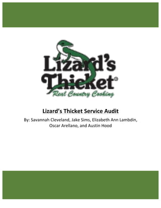 1	
	
	
	
	
	
	
	
	
	
	
	
	
Lizard’s	Thicket	Service	Audit	
By:	Savannah	Cleveland,	Jake	Sims,	Elizabeth	Ann	Lambdin,		
Oscar	Arellano,	and	Austin	Hood	
	
	
	
	
	
	
 