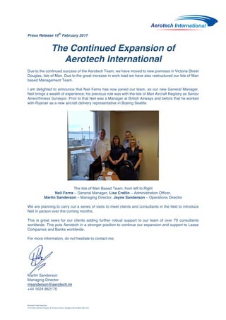 Aerotech	International	
First	Floor	Genesis	House,	8	Victoria	Street,	Douglas	Isle	of	Man	IM1	2LH	
	
Press Release 10
th
February 2017	
	
The Continued Expansion of
Aerotech International
Due to the continued success of the Aerotech Team, we have moved to new premises in Victoria Street
Douglas, Isle of Man. Due to the great increase in work load we have also restructured our Isle of Man
based Management Team.
I am delighted to announce that Neil Ferns has now joined our team, as our new General Manager.
Neil brings a wealth of experience; his previous role was with the Isle of Man Aircraft Registry as Senior
Airworthiness Surveyor. Prior to that Neil was a Manager at British Airways and before that he worked
with Ryanair as a new aircraft delivery representative in Boeing Seattle.
The Isle of Man Based Team, from left to Right
Neil Ferns – General Manager, Lisa Crellin – Administration Officer,
Martin Sanderson – Managing Director, Jayne Sanderson – Operations Director
We are planning to carry out a series of visits to meet clients and consultants in the field to introduce
Neil in person over the coming months.
This is great news for our clients adding further robust support to our team of over 70 consultants
worldwide. This puts Aerotech in a stronger position to continue our expansion and support to Lease
Companies and Banks worldwide.
For more information, do not hesitate to contact me.
	
	
	
	
Martin Sanderson
Managing Director
msanderson@aerotech.im
+44 1624 862170
 