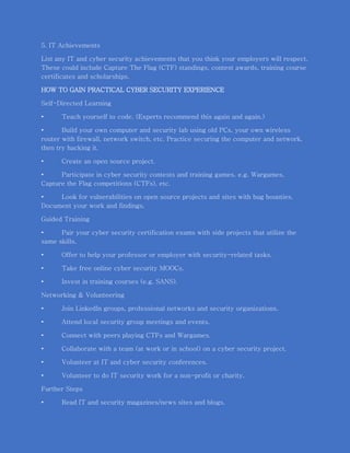 5. IT Achievements
List any IT and cyber security achievements that you think your employers will respect.
These could include Capture The Flag (CTF) standings, contest awards, training course
certificates and scholarships.
HOW TO GAIN PRACTICAL CYBER SECURITY EXPERIENCE
Self-Directed Learning
• Teach yourself to code. (Experts recommend this again and again.)
• Build your own computer and security lab using old PCs, your own wireless
router with firewall, network switch, etc. Practice securing the computer and network,
then try hacking it.
• Create an open source project.
• Participate in cyber security contests and training games. e.g. Wargames,
Capture the Flag competitions (CTFs), etc.
• Look for vulnerabilities on open source projects and sites with bug bounties.
Document your work and findings.
Guided Training
• Pair your cyber security certification exams with side projects that utilize the
same skills.
• Offer to help your professor or employer with security-related tasks.
• Take free online cyber security MOOCs.
• Invest in training courses (e.g. SANS).
Networking & Volunteering
• Join LinkedIn groups, professional networks and security organizations.
• Attend local security group meetings and events.
• Connect with peers playing CTFs and Wargames.
• Collaborate with a team (at work or in school) on a cyber security project.
• Volunteer at IT and cyber security conferences.
• Volunteer to do IT security work for a non-profit or charity.
Further Steps
• Read IT and security magazines/news sites and blogs.
 
