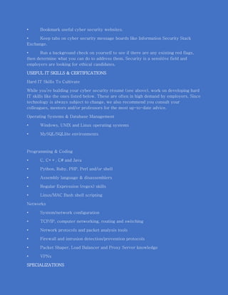• Bookmark useful cyber security websites.
• Keep tabs on cyber security message boards like Information Security Stack
Exchange.
• Run a background check on yourself to see if there are any existing red flags,
then determine what you can do to address them. Security is a sensitive field and
employers are looking for ethical candidates.
USEFUL IT SKILLS & CERTIFICATIONS
Hard IT Skills To Cultivate
While you’re building your cyber security résumé (see above), work on developing hard
IT skills like the ones listed below. These are often in high demand by employers. Since
technology is always subject to change, we also recommend you consult your
colleagues, mentors and/or professors for the most up-to-date advice.
Operating Systems & Database Management
• Windows, UNIX and Linux operating systems
• MySQL/SQLlite environments
Programming & Coding
• C, C++, C# and Java
• Python, Ruby, PHP, Perl and/or shell
• Assembly language & disassemblers
• Regular Expression (regex) skills
• Linux/MAC Bash shell scripting
Networks
• System/network configuration
• TCP/IP, computer networking, routing and switching
• Network protocols and packet analysis tools
• Firewall and intrusion detection/prevention protocols
• Packet Shaper, Load Balancer and Proxy Server knowledge
• VPNs
SPECIALIZATIONS
 