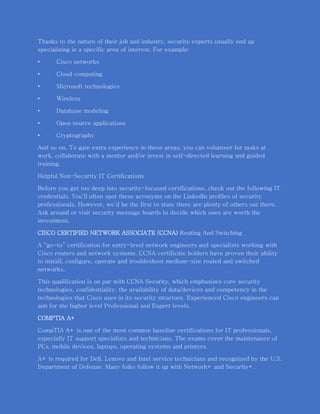 Thanks to the nature of their job and industry, security experts usually end up
specializing in a specific area of interest. For example:
• Cisco networks
• Cloud computing
• Microsoft technologies
• Wireless
• Database modeling
• Open source applications
• Cryptography
And so on. To gain extra experience in these areas, you can volunteer for tasks at
work, collaborate with a mentor and/or invest in self-directed learning and guided
training.
Helpful Non-Security IT Certifications
Before you get too deep into security-focused certifications, check out the following IT
credentials. You’ll often spot these acronyms on the LinkedIn profiles of security
professionals. However, we’d be the first to state there are plenty of others out there.
Ask around or visit security message boards to decide which ones are worth the
investment.
CISCO CERTIFIED NETWORK ASSOCIATE (CCNA) Routing And Switching
A “go-to” certification for entry-level network engineers and specialists working with
Cisco routers and network systems. CCNA certificate holders have proven their ability
to install, configure, operate and troubleshoot medium-size routed and switched
networks.
This qualification is on par with CCNA Security, which emphasizes core security
technologies, confidentiality, the availability of data/devices and competency in the
technologies that Cisco uses in its security structure. Experienced Cisco engineers can
aim for the higher level Professional and Expert levels.
COMPTIA A+
CompTIA A+ is one of the most common baseline certifications for IT professionals,
especially IT support specialists and technicians. The exams cover the maintenance of
PCs, mobile devices, laptops, operating systems and printers.
A+ is required for Dell, Lenovo and Intel service technicians and recognized by the U.S.
Department of Defense. Many folks follow it up with Network+ and Security+.
 