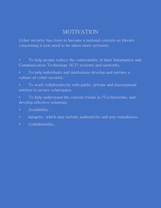 MOTIVATION
Cyber security has risen to become a national concern as threats
concerning it now need to be taken more seriously.
• To help people reduce the vulnerability of their Information and
Communication Technology (ICT) systems and networks.
• To help individuals and institutions develop and nurture a
culture of cyber security.
• To work collaboratively with public, private and international
entities to secure cyberspace.
• To help understand the current trends in IT/cybercrime, and
develop effective solutions.
• Availability.
• Integrity, which may include authenticity and non-repudiation.
• Confidentiality.
 