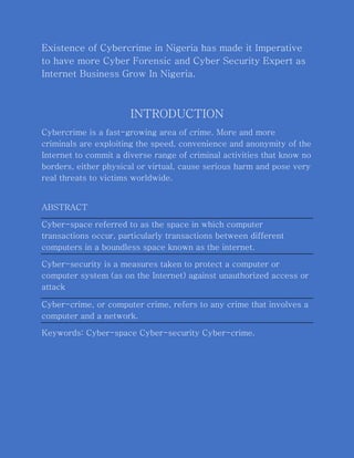 Existence of Cybercrime in Nigeria has made it Imperative
to have more Cyber Forensic and Cyber Security Expert as
Internet Business Grow In Nigeria.
INTRODUCTION
Cybercrime is a fast-growing area of crime. More and more
criminals are exploiting the speed, convenience and anonymity of the
Internet to commit a diverse range of criminal activities that know no
borders, either physical or virtual, cause serious harm and pose very
real threats to victims worldwide.
ABSTRACT
Cyber-space referred to as the space in which computer
transactions occur, particularly transactions between different
computers in a boundless space known as the internet.
Cyber-security is a measures taken to protect a computer or
computer system (as on the Internet) against unauthorized access or
attack
Cyber-crime, or computer crime, refers to any crime that involves a
computer and a network.
Keywords: Cyber-space Cyber-security Cyber-crime.
 