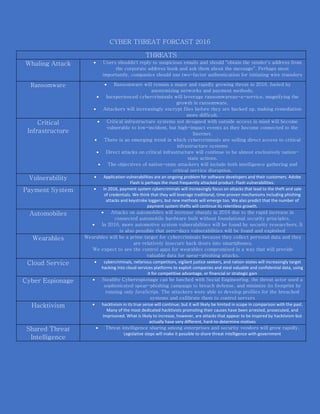 CYBER THREAT FORCAST 2016
THREATS
Whaling Attack  Users shouldn't reply to suspicious emails and should "obtain the sender's address from
the corporate address book and ask them about the message". Perhaps most
importantly, companies should use two-factor authentication for initiating wire transfers
Ransomware  Ransomware will remain a major and rapidly growing threat in 2016, fueled by
anonymizing networks and payment methods,
 Inexperienced cybercriminals will leverage ransomwareas-a-service, magnifying the
growth in ransomware.
 Attackers will increasingly encrypt files before they are backed up, making remediation
more difficult.
Critical
Infrastructure
 Critical infrastructure systems not designed with outside access in mind will become
vulnerable to low-incident, but high-impact events as they become connected to the
Internet.
 There is an emerging trend in which cybercriminals are selling direct access to critical
infrastructure systems
 Direct attacks on critical infrastructure will continue to be almost exclusively nation-
state actions.
 The objectives of nation-state attackers will include both intelligence gathering and
critical service disruption.
Vulnerability  Application vulnerabilities are an ongoing problem for software developers and their customers. Adobe
Flash is perhaps the most frequently attacked product: Flash vulnerabilities.
Payment System  in 2016, payment system cybercriminals will increasingly focus on attacks that lead to the theft and sale
of credentials. We think that they will leverage traditional, time-proven mechanisms including phishing
attacks and keystroke loggers, but new methods will emerge too. We also predict that the number of
payment system thefts will continue its relentless growth.
Automobiles  Attacks on automobiles will increase sharply in 2016 due to the rapid increase in
connected automobile hardware built without foundational security principles.
 In 2016, more automotive system vulnerabilities will be found by security researchers. It
is also possible that zero-days vulnerabilities will be found and exploited
Wearables Wearables will be a prime target for cybercriminals because they collect personal data and they
are relatively insecure back doors into smartphones,
We expect to see the control apps for wearables compromised in a way that will provide
valuable data for spear-phishing attacks.
Cloud Service  cybercriminals, nefarious competitors, vigilant justice seekers, and nation-states will increasingly target
hacking into cloud services platforms to exploit companies and steal valuable and confidential data, using
it for competitive advantage, or financial or strategic gain
Cyber Espionage  Stealthy Cyberespionage can be lunched with Social Engineering, the threat actor used a
sophisticated spear-phishing campaign to breach defense, and minimize its footprint by
running only JavaScript. The attackers were able to develop profiles for the breached
systems and exfiltrate them to control servers
Hacktivism  hacktivism in its true sense will continue; but it will likely be limited in scope in comparison with the past.
Many of the most dedicated hacktivists promoting their causes have been arrested, prosecuted, and
imprisoned. What is likely to increase, however, are attacks that appear to be inspired by hacktivism but
actually have very different, hard-to-determine motives
Shared Threat
Intelligence
 Threat intelligence sharing among enterprises and security vendors will grow rapidly.
Legislative steps will make it possible to share threat intelligence with government
 
