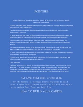 POINTERS
Smart organizations will spend their money not just on technology, but also on more training,
awareness, and personnel.
Establish an efficient online self-reporting system for cybercrime victims to enable widespread gathering
and analysis of cybercrime statistics.
Create an international treaty to promote global cooperation on the detection, investigation and
prosecution of cybercrime.
To tackle cybercrime effectively, establish multidimensional public-private collaborations between law
enforcement agencies, the information technology industry, information security organizations
Intensify research into cyber attackers’ psychological and developmental profiles, motives and
behavior—and develop efficient identification and rehabilitation mechanisms based on the related
research
Improve public education systems for all potential internet users about the threat of cybercrime, and
teach them ways of detecting potential cyber attackers and protecting themselves
To foster incentives for the development of products less likely to be attacked, initiate producer liability
of software and other internet applications
Establish virtual taskforces to promote better international coordination between interregional law
enforcement and governmental cybersecurity agencies.
Cyber Resilience
Traditional cyber security is proving an increasingly inadequate response to the modern cyber threat
landscape. It’s no longer sufficient to suppose that you can defend against any potential attack; you
must accept that an attack will inevitably succeed. An organization’s resilience to these attacks –
identifying and responding to security breaches – will become a critical survival trait in the future
WAR AGANST CYBER THREAT & CYBER CRIME
I Have the mandate to encourage Interested persons to build
career in Cyber Security &Cyber Forensic as this will also help in
the war against Cyber Threat and Cyber Crime.
HOW TO BUILD YOUR CAREER
 