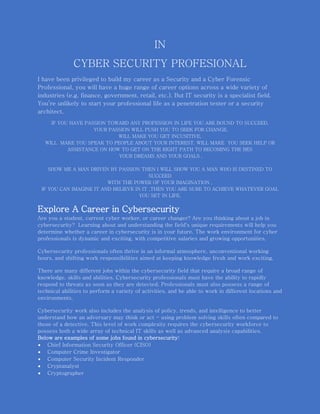 IN
CYBER SECURITY PROFESIONAL
I have been privileged to build my career as a Security and a Cyber Forensic
Professional, you will have a huge range of career options across a wide variety of
industries (e.g. finance, government, retail, etc.). But IT security is a specialist field.
You’re unlikely to start your professional life as a penetration tester or a security
architect.
IF YOU HAVE PASSION TOWARD ANY PROFESSION IN LIFE YOU ARE BOUND TO SUCCEED,
YOUR PASSION WILL PUSH YOU TO SEEK FOR CHANGE,
WILL MAKE YOU GET INCUSITIVE,
WILL MAKE YOU SPEAK TO PEOPLE ABOUT YOUR INTEREST, WILL MAKE YOU SEEK HELP OR
ASSISTANCE ON HOW TO GET ON THE RIGHT PATH TO BECOMING THE BES
YOUR DREAMS AND YOUR GOALS ,
SHOW ME A MAN DRIVEN BY PASSION THEN I WILL SHOW YOU A MAN WHO IS DESTINED TO
SUCCEED
WITH THE POWER OF YOUR IMAGINATION ,
IF YOU CAN IMAGINE IT AND BELIEVE IN IT ,THEN YOU ARE SURE TO ACHIEVE WHATEVER GOAL
YOU SET IN LIFE.
Explore A Career in Cybersecurity
Are you a student, current cyber worker, or career changer? Are you thinking about a job in
cybersecurity? Learning about and understanding the field's unique requirements will help you
determine whether a career in cybersecurity is in your future. The work environment for cyber
professionals is dynamic and exciting, with competitive salaries and growing opportunities.
Cybersecurity professionals often thrive in an informal atmosphere, unconventional working
hours, and shifting work responsibilities aimed at keeping knowledge fresh and work exciting.
There are many different jobs within the cybersecurity field that require a broad range of
knowledge, skills and abilities. Cybersecurity professionals must have the ability to rapidly
respond to threats as soon as they are detected. Professionals must also possess a range of
technical abilities to perform a variety of activities, and be able to work in different locations and
environments.
Cybersecurity work also includes the analysis of policy, trends, and intelligence to better
understand how an adversary may think or act - using problem solving skills often compared to
those of a detective. This level of work complexity requires the cybersecurity workforce to
possess both a wide array of technical IT skills as well as advanced analysis capabilities.
Below are examples of some jobs found in cybersecurity:
 Chief Information Security Officer (CISO)
 Computer Crime Investigator
 Computer Security Incident Responder
 Cryptanalyst
 Cryptographer
 