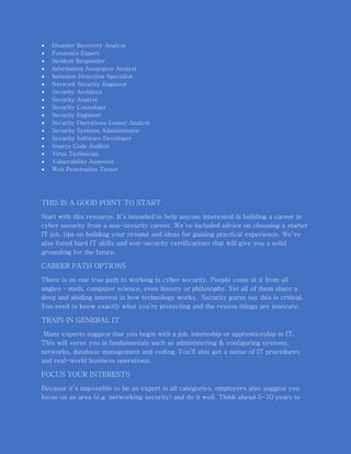  Disaster Recovery Analyst
 Forensics Expert
 Incident Responder
 Information Assurance Analyst
 Intrusion Detection Specialist
 Network Security Engineer
 Security Architect
 Security Analyst
 Security Consultant
 Security Engineer
 Security Operations Center Analyst
 Security Systems Administrator
 Security Software Developer
 Source Code Auditor
 Virus Technician
 Vulnerability Assessor
 Web Penetration Tester
THIS IS A GOOD POINT TO START
Start with this resource. It’s intended to help anyone interested in building a career in
cyber security from a non-security career. We’ve included advice on choosing a starter
IT job, tips on building your résumé and ideas for gaining practical experience. We’ve
also listed hard IT skills and non-security certifications that will give you a solid
grounding for the future.
CAREER PATH OPTIONS
There is no one true path to working in cyber security. People come at it from all
angles – math, computer science, even history or philosophy. Yet all of them share a
deep and abiding interest in how technology works. Security gurus say this is critical.
You need to know exactly what you’re protecting and the reason things are insecure.
TRAIN IN GENERAL IT
Many experts suggest that you begin with a job, internship or apprenticeship in IT.
This will verse you in fundamentals such as administering & configuring systems,
networks, database management and coding. You’ll also get a sense of IT procedures
and real-world business operations.
FOCUS YOUR INTERESTS
Because it’s impossible to be an expert in all categories, employers also suggest you
focus on an area (e.g. networking security) and do it well. Think ahead 5-10 years to
 