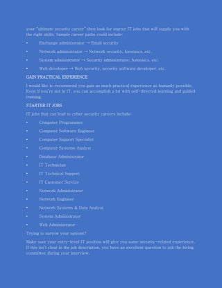 your “ultimate security career” then look for starter IT jobs that will supply you with
the right skills. Sample career paths could include:
• Exchange administrator → Email security
• Network administrator → Network security, forensics, etc.
• System administrator → Security administrator, forensics, etc.
• Web developer → Web security, security software developer, etc.
GAIN PRACTICAL EXPERIENCE
I would like to recommend you gain as much practical experience as humanly possible.
Even if you’re not in IT, you can accomplish a lot with self-directed learning and guided
training.
STARTER IT JOBS
IT jobs that can lead to cyber security careers include:
• Computer Programmer
• Computer Software Engineer
• Computer Support Specialist
• Computer Systems Analyst
• Database Administrator
• IT Technician
• IT Technical Support
• IT Customer Service
• Network Administrator
• Network Engineer
• Network Systems & Data Analyst
• System Administrator
• Web Administrator
Trying to narrow your options?
Make sure your entry-level IT position will give you some security-related experience.
If this isn’t clear in the job description, you have an excellent question to ask the hiring
committee during your interview.
 