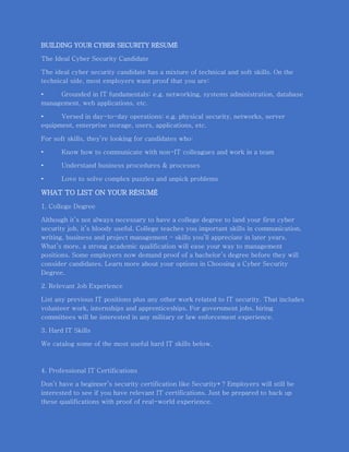 BUILDING YOUR CYBER SECURITY RÉSUMÉ
The Ideal Cyber Security Candidate
The ideal cyber security candidate has a mixture of technical and soft skills. On the
technical side, most employers want proof that you are:
• Grounded in IT fundamentals: e.g. networking, systems administration, database
management, web applications, etc.
• Versed in day-to-day operations: e.g. physical security, networks, server
equipment, enterprise storage, users, applications, etc.
For soft skills, they’re looking for candidates who:
• Know how to communicate with non-IT colleagues and work in a team
• Understand business procedures & processes
• Love to solve complex puzzles and unpick problems
WHAT TO LIST ON YOUR RÉSUMÉ
1. College Degree
Although it’s not always necessary to have a college degree to land your first cyber
security job, it’s bloody useful. College teaches you important skills in communication,
writing, business and project management – skills you’ll appreciate in later years.
What’s more, a strong academic qualification will ease your way to management
positions. Some employers now demand proof of a bachelor’s degree before they will
consider candidates. Learn more about your options in Choosing a Cyber Security
Degree.
2. Relevant Job Experience
List any previous IT positions plus any other work related to IT security. That includes
volunteer work, internships and apprenticeships. For government jobs, hiring
committees will be interested in any military or law enforcement experience.
3. Hard IT Skills
We catalog some of the most useful hard IT skills below.
4. Professional IT Certifications
Don’t have a beginner’s security certification like Security+? Employers will still be
interested to see if you have relevant IT certifications. Just be prepared to back up
these qualifications with proof of real-world experience.
 