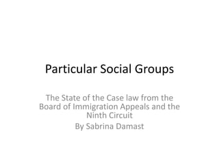 Particular Social Groups
The State of the Case law from the
Board of Immigration Appeals and the
Ninth Circuit
By Sabrina Damast
 