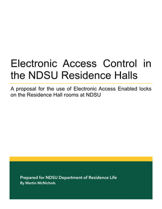Prepared for NDSU Department of Residence Life
By Martin McNichols
Electronic Access Control in
the NDSU Residence Halls
A proposal for the use of Electronic Access Enabled locks
on the Residence Hall rooms at NDSU
 