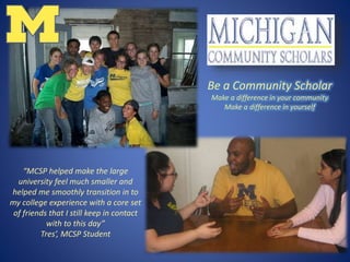 “MCSP helped make the large
university feel much smaller and
helped me smoothly transition in to
my college experience with a core set
of friends that I still keep in contact
with to this day”
Tres’, MCSP Student
Be a Community Scholar
Make a difference in your community
Make a difference in yourself
 