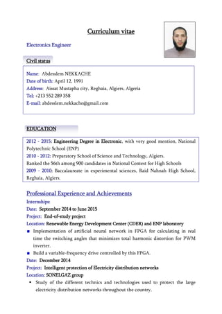 Curriculum vitae
Electronics Engineer
Civil status
Name: Abdesslem NEKKACHE
Date of birth: April 12, 1991
Address: Aissat Mustapha city, Reghaia, Algiers, Algeria
Tel: +213 552 289 358
E-mail: abdesslem.nekkache@gmail.com
EDUCATION
2012 - 2015: Engineering Degree in Electronic, with very good mention, National
Polytechnic School (ENP)
2010 - 2012: Preparatory School of Science and Technology, Algiers.
Ranked the 56th among 900 candidates in National Contest for High Schools
2009 - 2010: Baccalaureate in experimental sciences, Raid Nahnah High School,
Reghaia, Algiers.
Professional Experience and Achievements
Internships:
Date: September 2014 to June 2015
Project: End-of-study project
Location: Renewable Energy Development Center (CDER) and ENP laboratory
Implementation of artificial neural network in FPGA for calculating in real
time the switching angles that minimizes total harmonic distortion for PWM
inverter.
Build a variable-frequency drive controlled by this FPGA.
Date: December 2014
Project: Intelligent protection of Electricity distribution networks
Location: SONELGAZ group
 Study of the different technics and technologies used to protect the large
electricity distribution networks throughout the country.
 