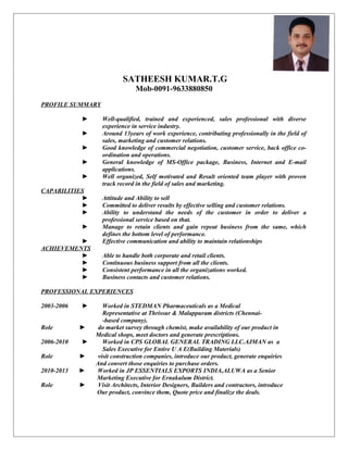 SATHEESH KUMAR.T.G
Mob-0091-9633880850
PROFILE SUMMARY
► Well-qualified, trained and experienced, sales professional with diverse
experience in service industry.
► Around 13years of work experience, contributing professionally in the field of
sales, marketing and customer relations.
► Good knowledge of commercial negotiation, customer service, back office co-
ordination and operations.
► General knowledge of MS-Office package, Business, Internet and E-mail
applications.
► Well organized, Self motivated and Result oriented team player with proven
track record in the field of sales and marketing.
CAPABILITIES
► Attitude and Ability to sell
► Committed to deliver results by effective selling and customer relations.
► Ability to understand the needs of the customer in order to deliver a
professional service based on that.
► Manage to retain clients and gain repeat business from the same, which
defines the bottom level of performance.
► Effective communication and ability to maintain relationships
ACHIEVEMENTS
► Able to handle both corporate and retail clients.
► Continuous business support from all the clients.
► Consistent performance in all the organizations worked.
► Business contacts and customer relations.
PROFESSIONAL EXPERIENCES
2003-2006 ► Worked in STEDMAN Pharmaceuticals as a Medical
Representative at Thrissur & Malappuram districts (Chennai-
-based company).
Role ► do market survey through chemist, make availability of our product in
Medical shops, meet doctors and generate prescriptions.
2006-2010 ► Worked in CPS GLOBAL GENERAL TRADING LLC.AJMAN as a
Sales Executive for Entire U A E(Building Materials)
Role ► visit construction companies, introduce our product, generate enquiries
And convert those enquiries to purchase orders.
2010-2013 ► Worked in JP ESSENTIALS EXPORTS INDIA,ALUWA as a Senior
Marketing Executive for Ernakulum District.
Role ► Visit Architects, Interior Designers, Builders and contractors, introduce
Our product, convince them, Quote price and finalize the deals.
 